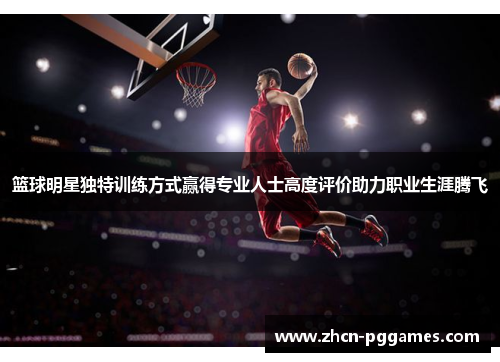 篮球明星独特训练方式赢得专业人士高度评价助力职业生涯腾飞