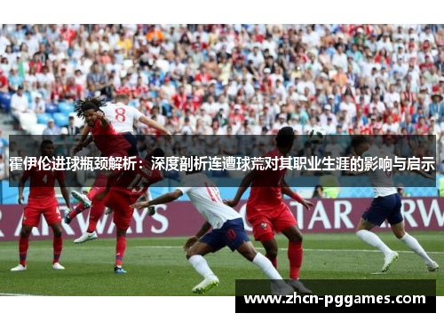 霍伊伦进球瓶颈解析：深度剖析连遭球荒对其职业生涯的影响与启示