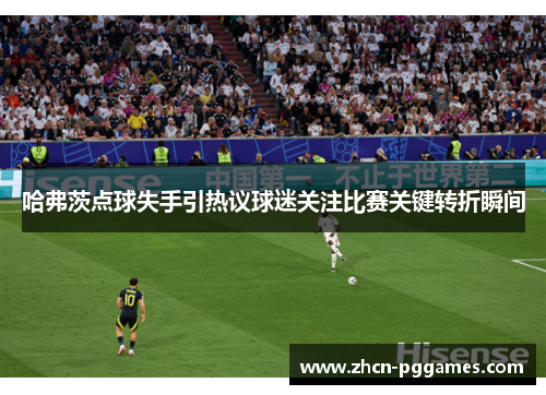 哈弗茨点球失手引热议球迷关注比赛关键转折瞬间