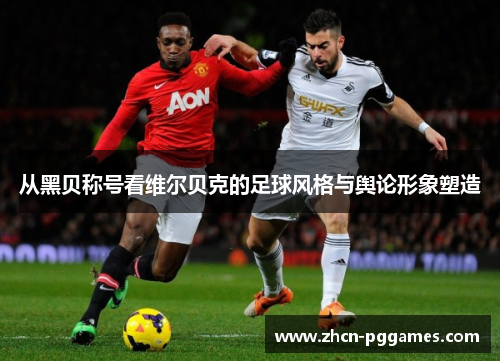 从黑贝称号看维尔贝克的足球风格与舆论形象塑造