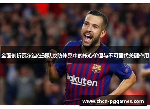 全面剖析瓦尔迪在球队攻防体系中的核心价值与不可替代关键作用