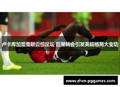 卢卡库加盟曼联震惊足坛 巨星转会引发英超格局大变动