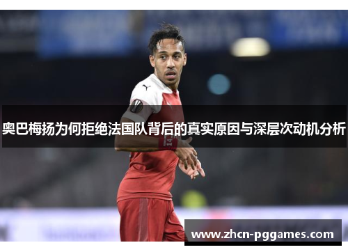 奥巴梅扬为何拒绝法国队背后的真实原因与深层次动机分析