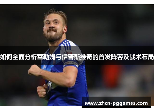 如何全面分析富勒姆与伊普斯维奇的首发阵容及战术布局