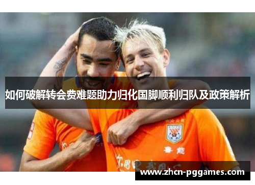 如何破解转会费难题助力归化国脚顺利归队及政策解析