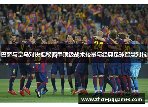 巴萨与皇马对决揭秘西甲顶级战术较量与经典足球智慧对抗