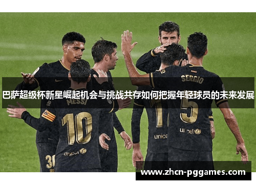 巴萨超级杯新星崛起机会与挑战共存如何把握年轻球员的未来发展